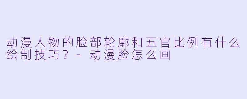 动漫人物的脸部轮廓和五官比例有什么绘制技巧？-动漫脸怎么画