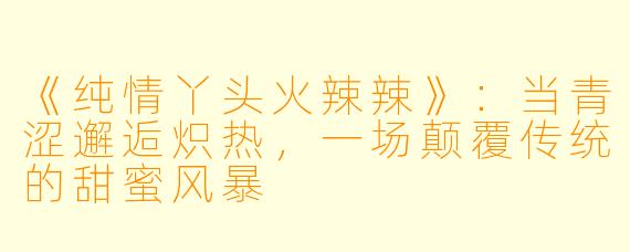 《纯情丫头火辣辣》:当青涩邂逅炽热,一场颠覆传统的甜蜜风暴