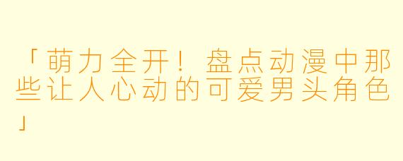 「萌力全开！盘点动漫中那些让人心动的可爱男头角色」