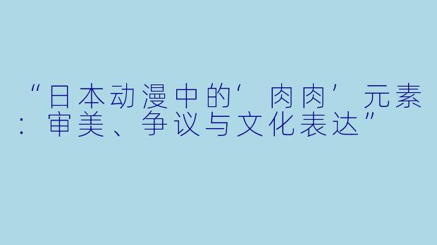 “日本动漫中的‘肉肉’元素：审美、争议与文化表达”