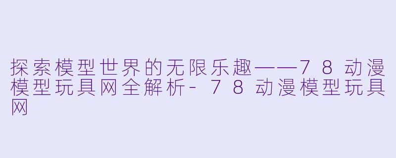 探索模型世界的无限乐趣——78动漫模型玩具网全解析-78动漫模型玩具网