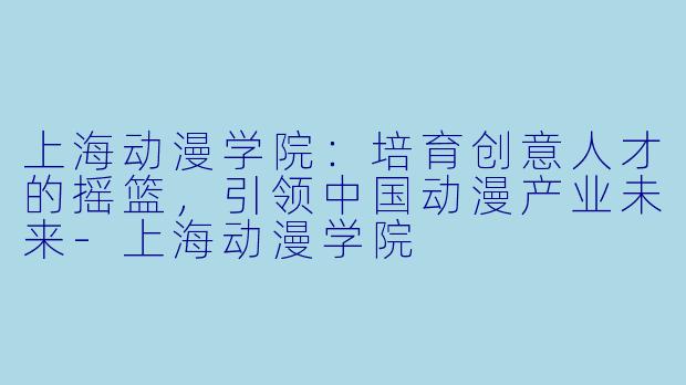 上海动漫学院：培育创意人才的摇篮，引领中国动漫产业未来-上海动漫学院