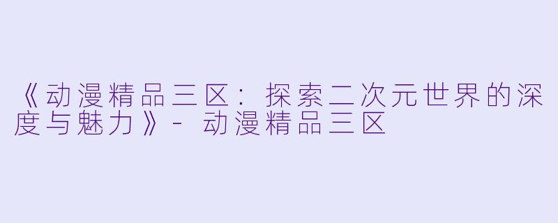 《动漫精品三区：探索二次元世界的深度与魅力》-动漫精品三区