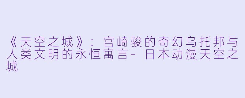 《天空之城》：宫崎骏的奇幻乌托邦与人类文明的永恒寓言-日本动漫天空之城