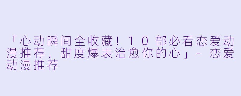 「心动瞬间全收藏！10部必看恋爱动漫推荐，甜度爆表治愈你的心」-恋爱动漫推荐