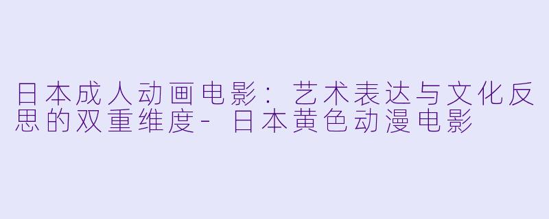 日本成人动画电影：艺术表达与文化反思的双重维度-日本黄色动漫电影