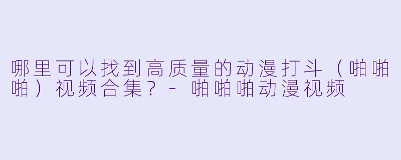 哪里可以找到高质量的动漫打斗（啪啪啪）视频合集？-啪啪啪动漫视频