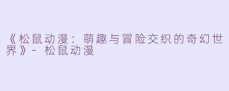 《松鼠动漫：萌趣与冒险交织的奇幻世界》-松鼠动漫