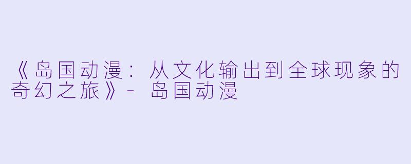 《岛国动漫：从文化输出到全球现象的奇幻之旅》-岛国动漫