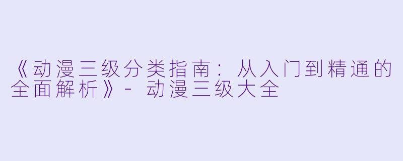 《动漫三级分类指南：从入门到精通的全面解析》-动漫三级大全