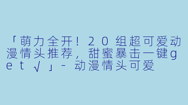 「萌力全开！20组超可爱动漫情头推荐，甜蜜暴击一键get√」-动漫情头可爱