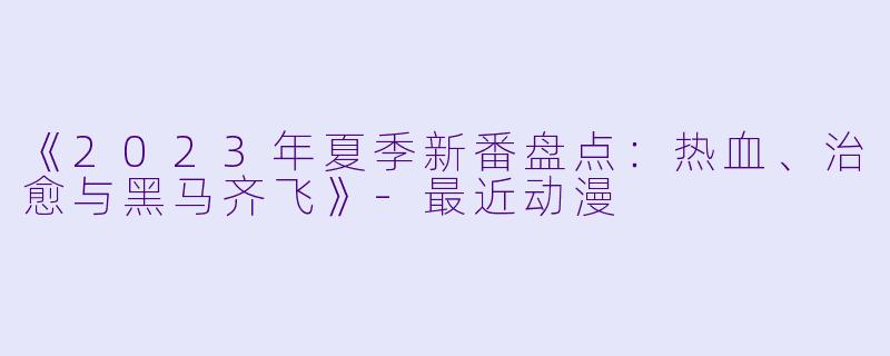 《2023年夏季新番盘点：热血、治愈与黑马齐飞》-最近动漫