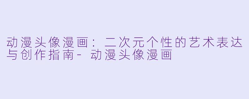 动漫头像漫画：二次元个性的艺术表达与创作指南-动漫头像漫画