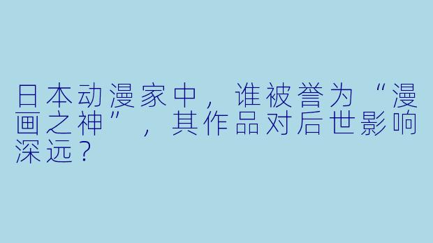 日本动漫家中，谁被誉为“漫画之神”，其作品对后世影响深远？