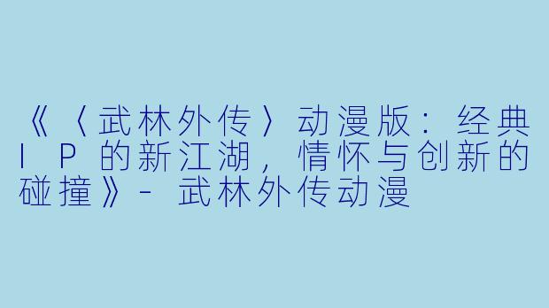 《〈武林外传〉动漫版：经典IP的新江湖，情怀与创新的碰撞》-武林外传动漫