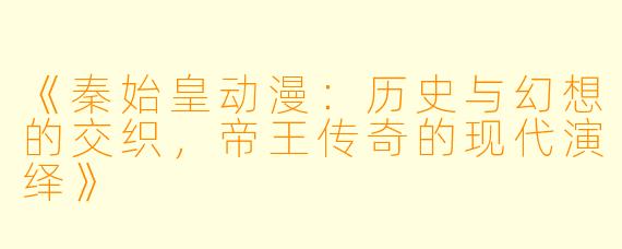 《秦始皇动漫：历史与幻想的交织，帝王传奇的现代演绎》