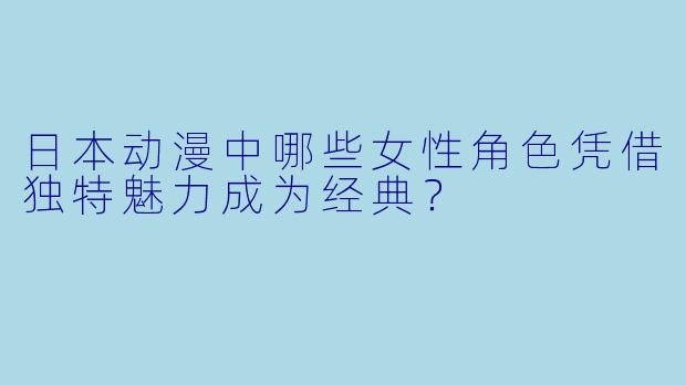 日本动漫中哪些女性角色凭借独特魅力成为经典？