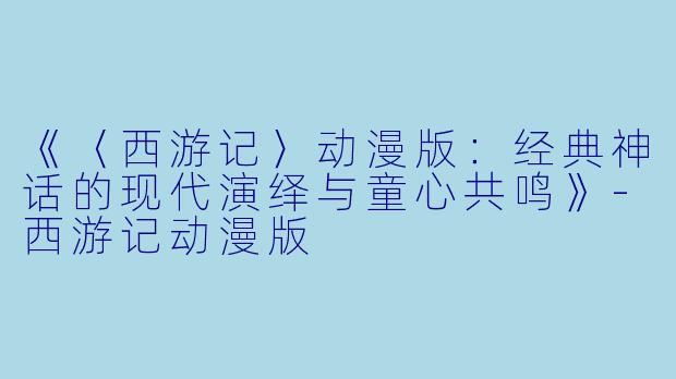《〈西游记〉动漫版：经典神话的现代演绎与童心共鸣》-西游记动漫版