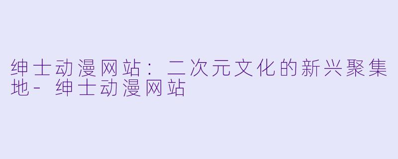 绅士动漫网站：二次元文化的新兴聚集地-绅士动漫网站