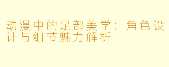 动漫中的足部美学：角色设计与细节魅力解析