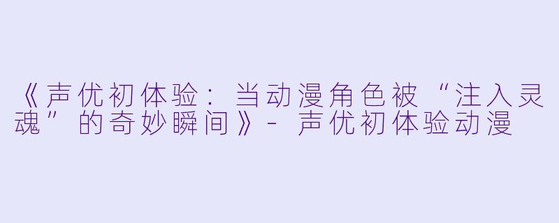 《声优初体验：当动漫角色被“注入灵魂”的奇妙瞬间》-声优初体验动漫