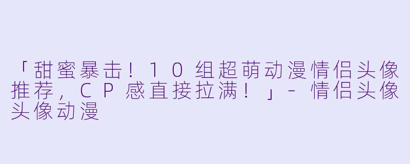 「甜蜜暴击！10组超萌动漫情侣头像推荐，CP感直接拉满！」-情侣头像头像动漫