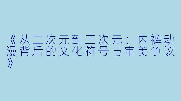 《从二次元到三次元：内裤动漫背后的文化符号与审美争议》