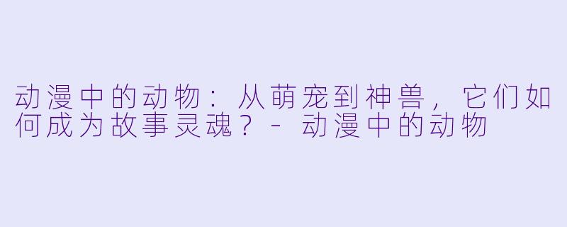 动漫中的动物：从萌宠到神兽，它们如何成为故事灵魂？-动漫中的动物