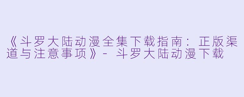 《斗罗大陆动漫全集下载指南：正版渠道与注意事项》-斗罗大陆动漫下载