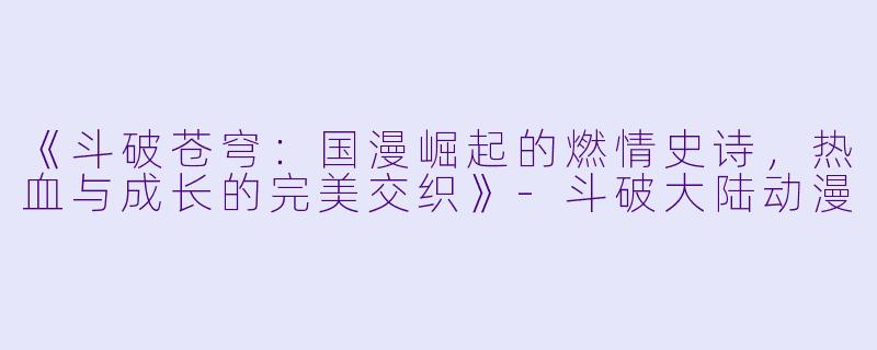《斗破苍穹：国漫崛起的燃情史诗，热血与成长的完美交织》-斗破大陆动漫