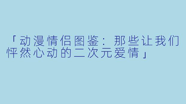 「动漫情侣图鉴：那些让我们怦然心动的二次元爱情」