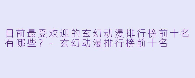 目前最受欢迎的玄幻动漫排行榜前十名有哪些？-玄幻动漫排行榜前十名
