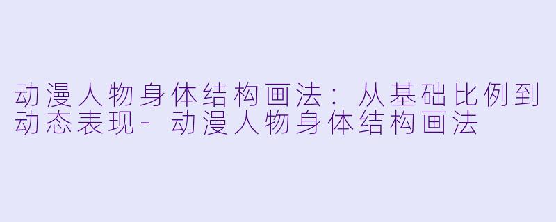 动漫人物身体结构画法：从基础比例到动态表现-动漫人物身体结构画法