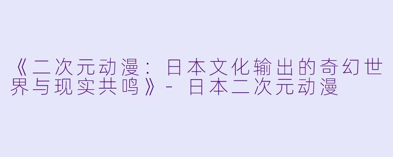 《二次元动漫：日本文化输出的奇幻世界与现实共鸣》-日本二次元动漫