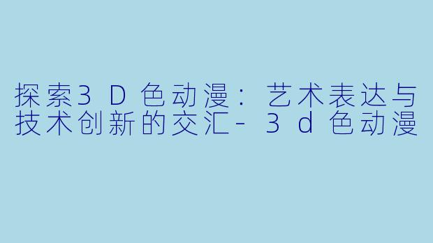 探索3D色动漫：艺术表达与技术创新的交汇-3d色动漫