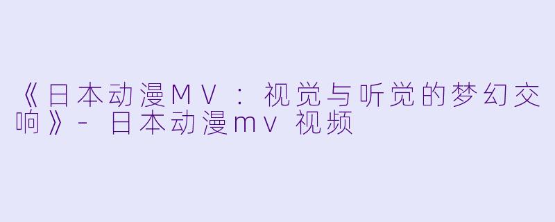 《日本动漫MV：视觉与听觉的梦幻交响》-日本动漫mv视频