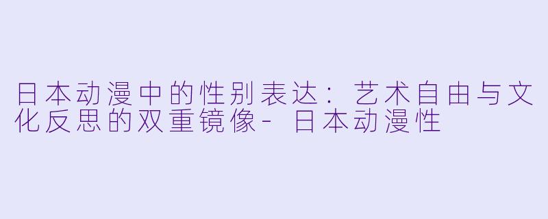 日本动漫中的性别表达：艺术自由与文化反思的双重镜像-日本动漫性