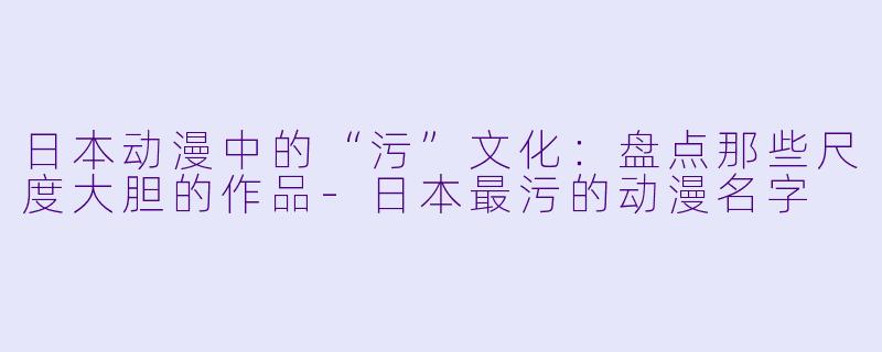 日本动漫中的“污”文化:盘点那些尺度大胆的作品