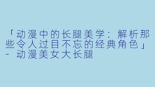 「动漫中的长腿美学：解析那些令人过目不忘的经典角色」-动漫美女大长腿