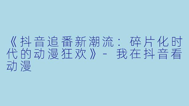 《抖音追番新潮流：碎片化时代的动漫狂欢》-我在抖音看动漫