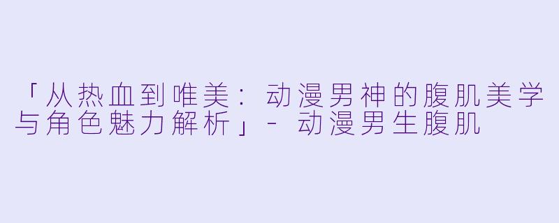 「从热血到唯美：动漫男神的腹肌美学与角色魅力解析」-动漫男生腹肌