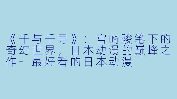 《千与千寻》：宫崎骏笔下的奇幻世界，日本动漫的巅峰之作-最好看的日本动漫