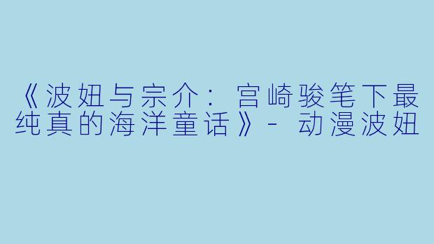 《波妞与宗介：宫崎骏笔下最纯真的海洋童话》-动漫波妞