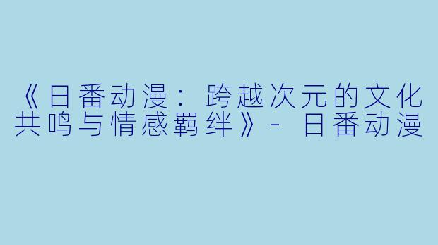 《日番动漫：跨越次元的文化共鸣与情感羁绊》-日番动漫