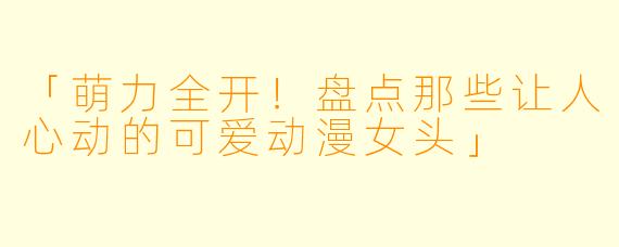 「萌力全开！盘点那些让人心动的可爱动漫女头」