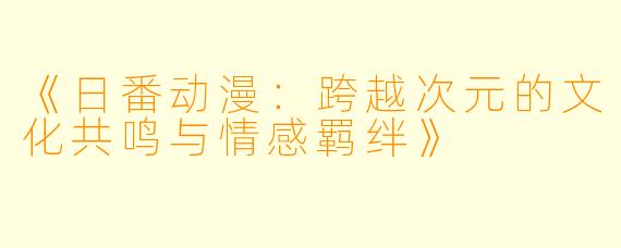 《日番动漫：跨越次元的文化共鸣与情感羁绊》