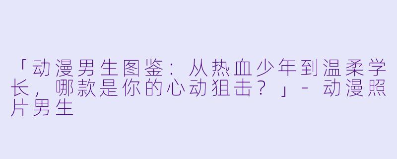 「动漫男生图鉴：从热血少年到温柔学长，哪款是你的心动狙击？」-动漫照片男生