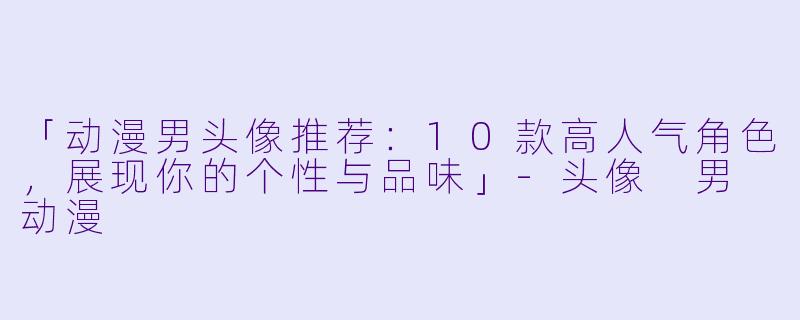 「动漫男头像推荐：10款高人气角色，展现你的个性与品味」-头像 男 动漫