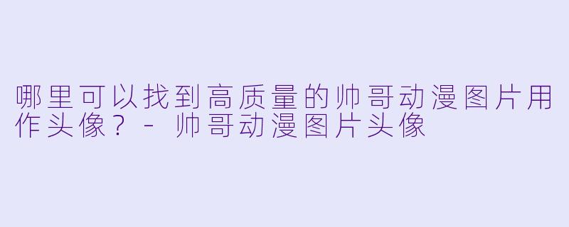 哪里可以找到高质量的帅哥动漫图片用作头像？-帅哥动漫图片头像