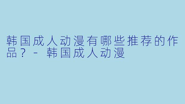 韩国成人动漫有哪些推荐的作品？-韩国成人动漫